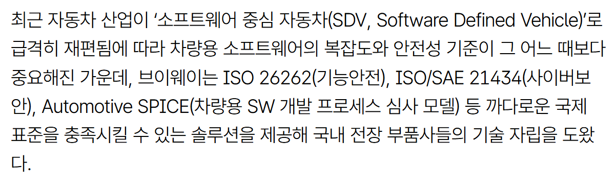 기사 본문: 최근 자동차 산업이 '소프트웨어 중심 자동차(SDV, Software Defined Vehicle)'로 급격히 재편됨에 따라 차량용 소프트웨어의 복잡도와 안전성 기준이 그 어느 때보다 중요해진 가운데, 브이웨이는 ISO 26262(기능안전), ISO/SAE 21434(사이버보안), Automotive SPICE(차량용 SW 개발 프로세스 심사 모델) 등 까다로운 국제 표준을 충족시킬 수 있는 솔루션을 제공해 국내 전장 부품사들의 기술 자립을 도왔다.