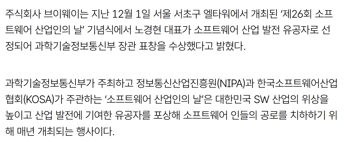 기사 본문: 주식회사 브이웨이는 지난 12월 1일 서울 서초구 엘타워에서 개최된 '제26회 소프트웨어 산업인의 날' 기념식에서 노경현 대표가 소프트웨어 산업 발전 유공자로 선정되어 과학기술정보통신부 장관 표창을 수상했다고 밝혔다. 과학기술정보통신부가 주최하고 정보통신산업진흥원(NIPA)과 한국소프트웨어산업협회(KOSA)가 주관하는 '소프트웨어 산업인의 날'은 대한민국 SW 산업의 위상을 높이고 산업 발전에 기여한 유공자를 포상해 소프트웨어 인들의 공로를 치하하기 위해 매년 개최되는 행사이다.