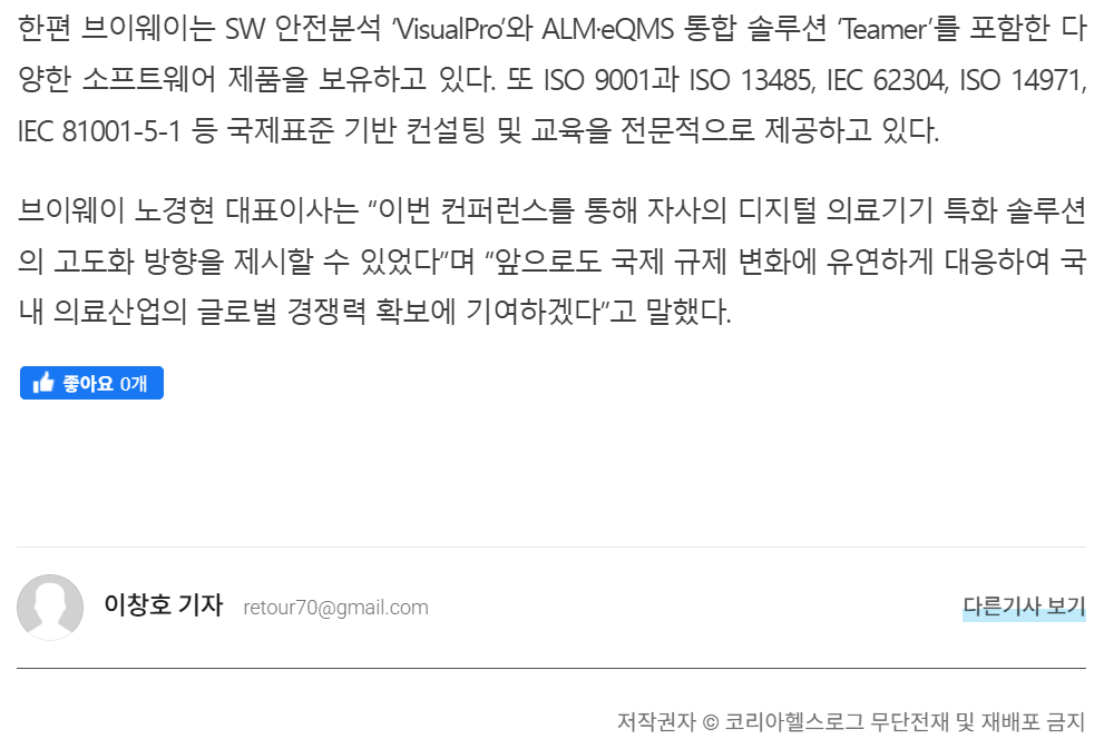 기사 본문: 한편 브이웨이는 SW 안전분석 'VisualPro'와 ALM·eQMS 통합 솔루션 'Teamer'를 포함한 다양한 소프트웨어 제품을 보유하고 있다. 또 ISO 9001과 ISO 13485, IEC 62304, ISO 14971, IEC 81001-5-1 등 국제표준 기반 컨설팅 및 교육을 전문적으로 제공하고 있다. 브이웨이 노경현 대표이사는 "이번 컨퍼런스를 통해 자사의 디지털 의료기기 특화 솔루션의 고도화 방향을 제시할 수 있었다"며 "앞으로도 국제 규제 변화에 유연하게 대응하여 국내 의료산업의 글로벌 경쟁력 확보에 기여하겠다"고 말했다. (이창호 기자, 코리아헬스로그)