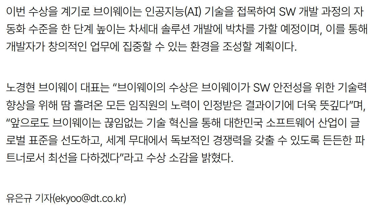 기사 본문: 이번 수상을 계기로 브이웨이는 인공지능(AI) 기술을 접목하여 SW 개발 과정의 자동화 수준을 한 단계 높이는 차세대 솔루션 개발에 박차를 가할 예정이며, 이를 통해 개발자가 창의적인 업무에 집중할 수 있는 환경을 조성할 계획이다. 노경현 브이웨이 대표는 "브이웨이의 수상은 브이웨이가 SW 안전성을 위한 기술력 향상을 위해 땀 흘려온 모든 임직원의 노력이 인정받은 결과이기에 더욱 뜻깊다"며, "앞으로도 브이웨이는 끊임없는 기술 혁신을 통해 대한민국 소프트웨어 산업이 글로벌 표준을 선도하고, 세계 무대에서 독보적인 경쟁력을 갖출 수 있도록 든든한 파트너로서 최선을 다하겠다"라고 수상 소감을 밝혔다. (유은규 기자, 디지털타임스)