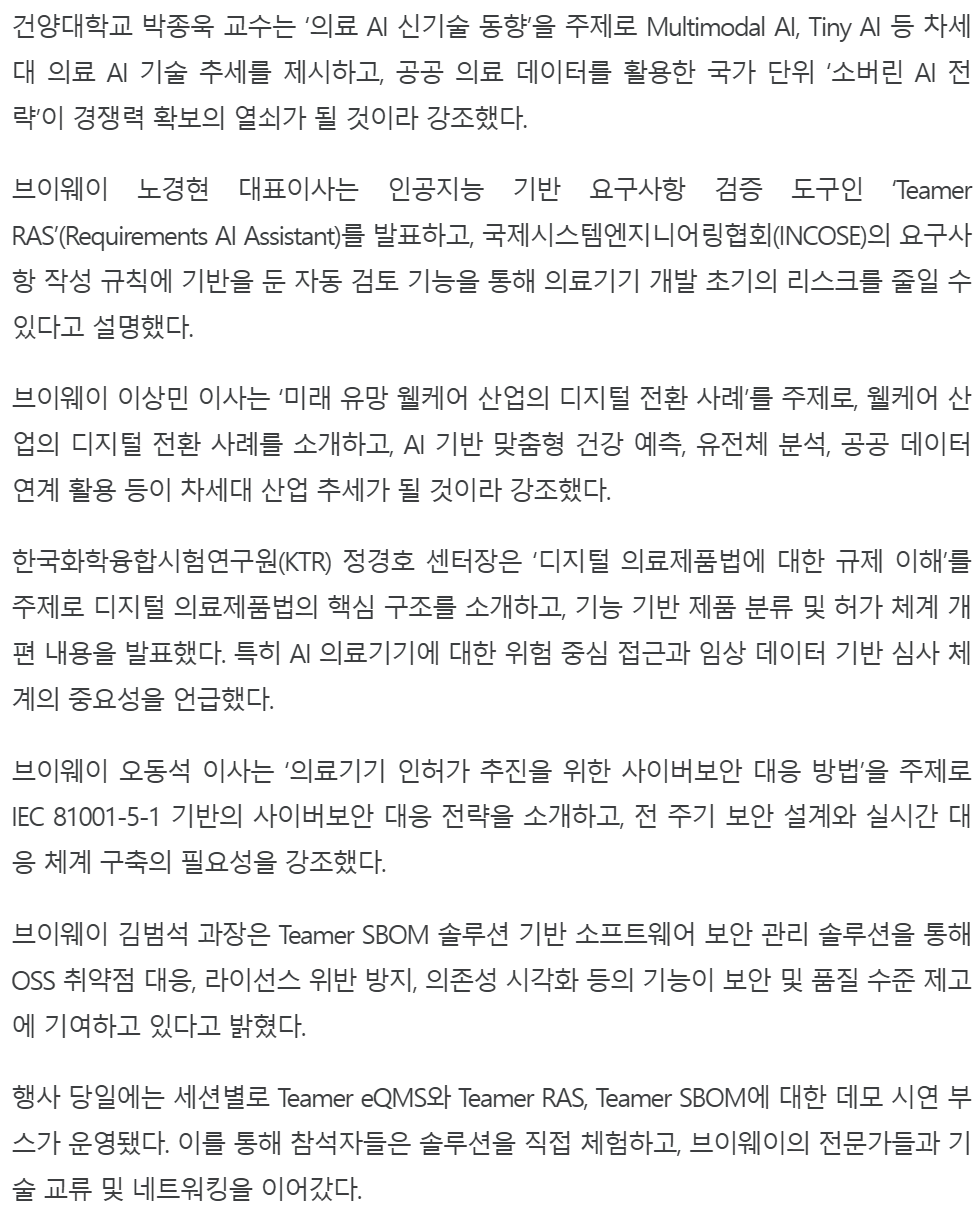 기사 본문: 건양대학교 박종욱 교수는 '의료 AI 신기술 동향'을 주제로 Multimodal AI, Tiny AI 등 차세대 의료 AI 기술 추세와 공공 의료 데이터를 활용한 국가 단위 '소버린 AI 전략'을 강조했다. 브이웨이 노경현 대표이사는 인공지능 기반 요구사항 검증 도구인 'Teamer RAS'(Requirements AI Assistant)를 발표하고, 국제시스템엔지니어링협회(INCOSE)의 요구사항 작성 규칙에 기반을 둔 자동 검토 기능으로 의료기기 개발 초기의 리스크를 줄일 수 있다고 설명했다. 브이웨이 이상민 이사는 '미래 유망 웰케어 산업의 디지털 전환 사례'를, 한국화학융합시험연구원(KTR) 정경호 센터장은 '디지털 의료제품법에 대한 규제 이해'를, 브이웨이 오동석 이사는 IEC 81001-5-1 기반의 '의료기기 인허가 추진을 위한 사이버보안 대응 방법'을, 브이웨이 김범석 과장은 OSS 취약점 대응·라이선스 위반 방지·의존성 시각화를 지원하는 Teamer SBOM 솔루션을 발표했다. 행사 당일에는 세션별로 Teamer eQMS·Teamer RAS·Teamer SBOM 데모 시연 부스가 운영됐다.
