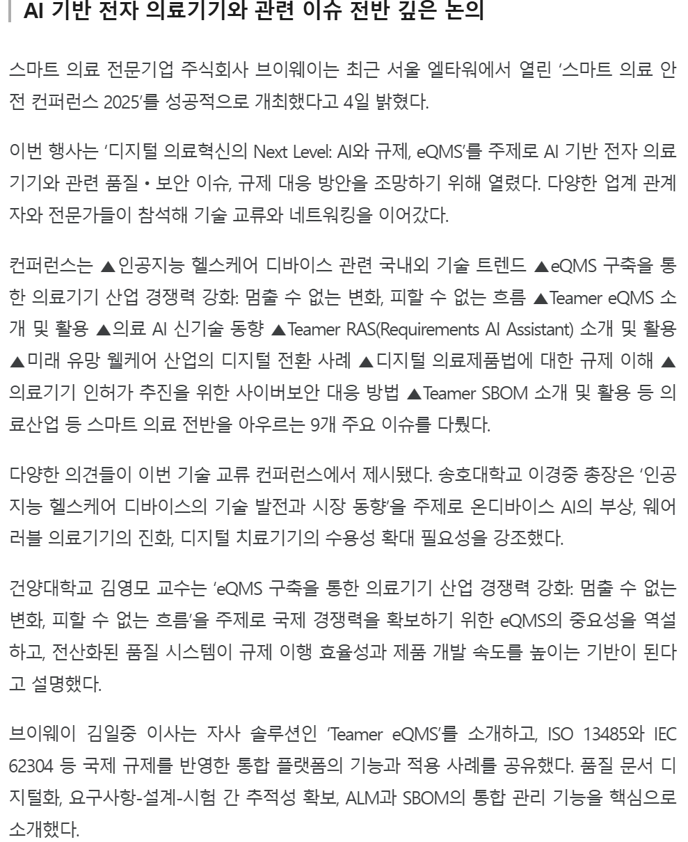기사 본문: AI 기반 전자 의료기기와 관련 이슈 전반 깊은 논의. 스마트 의료 전문기업 주식회사 브이웨이는 최근 서울 엘타워에서 열린 '스마트 의료 안전 컨퍼런스 2025'를 성공적으로 개최했다고 4일 밝혔다. 이번 행사는 '디지털 의료혁신의 Next Level: AI와 규제, eQMS'를 주제로 AI 기반 전자 의료기기와 관련 품질·보안 이슈, 규제 대응 방안을 조망하기 위해 열렸다. 컨퍼런스는 인공지능 헬스케어 디바이스 관련 국내외 기술 트렌드, eQMS 구축을 통한 의료기기 산업 경쟁력 강화, Teamer eQMS 소개 및 활용, 의료 AI 신기술 동향, Teamer RAS(Requirements AI Assistant) 소개 및 활용, 미래 유망 웰케어 산업의 디지털 전환 사례, 디지털 의료제품법에 대한 규제 이해, 의료기기 인허가 추진을 위한 사이버보안 대응 방법, Teamer SBOM 소개 및 활용 등 9개 주요 이슈를 다뤘다. 송호대학교 이경중 총장은 온디바이스 AI의 부상, 웨어러블 의료기기의 진화, 디지털 치료기기의 수용성 확대 필요성을 강조했고, 건양대학교 김영모 교수는 국제 경쟁력을 확보하기 위한 eQMS의 중요성을 역설했다. 브이웨이 김일중 이사는 ISO 13485와 IEC 62304 등 국제 규제를 반영한 'Teamer eQMS'의 품질 문서 디지털화, 요구사항-설계-시험 간 추적성 확보, ALM과 SBOM의 통합 관리 기능을 소개했다.