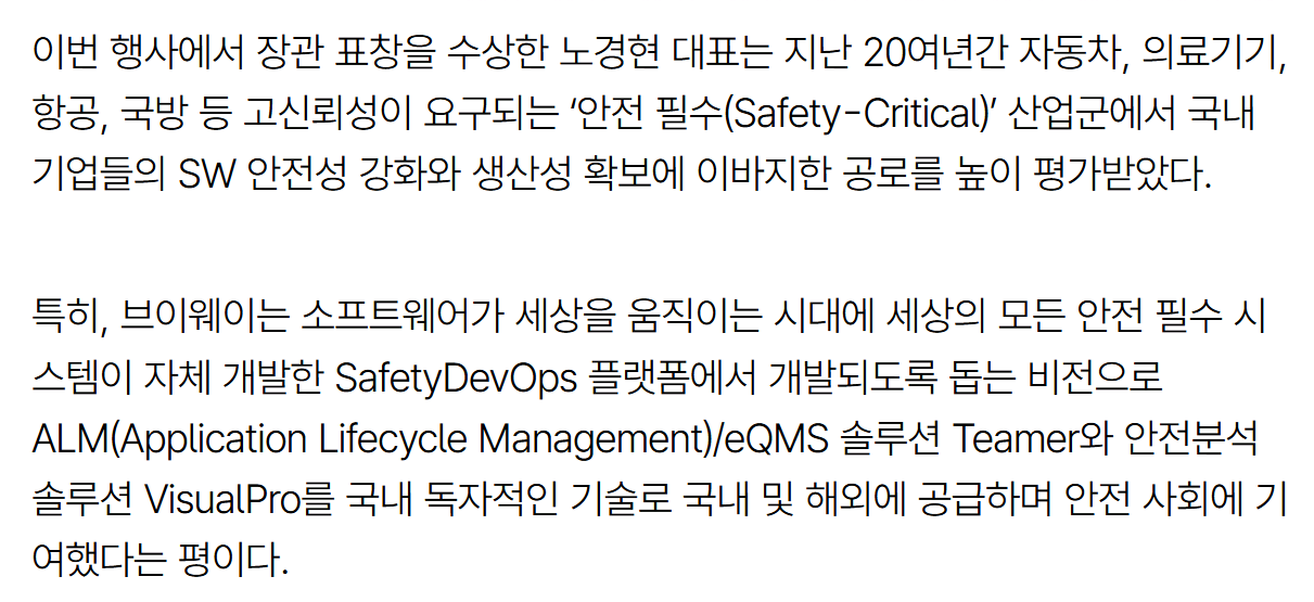 기사 본문: 이번 행사에서 장관 표창을 수상한 노경현 대표는 지난 20여년간 자동차, 의료기기, 항공, 국방 등 고신뢰성이 요구되는 '안전 필수(Safety-Critical)' 산업군에서 국내 기업들의 SW 안전성 강화와 생산성 확보에 이바지한 공로를 높이 평가받았다. 특히, 브이웨이는 소프트웨어가 세상을 움직이는 시대에 세상의 모든 안전 필수 시스템이 자체 개발한 SafetyDevOps 플랫폼에서 개발되도록 돕는 비전으로 ALM(Application Lifecycle Management)/eQMS 솔루션 Teamer와 안전분석 솔루션 VisualPro를 국내 독자적인 기술로 국내 및 해외에 공급하며 전반 사회에 기여했다는 평이다.