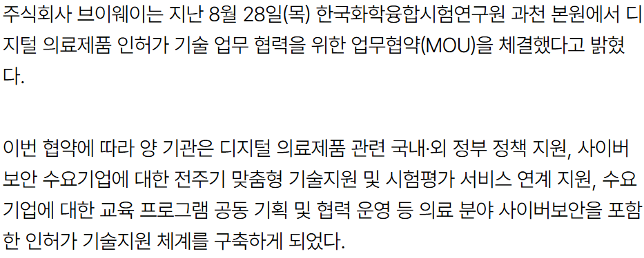 기사 본문: 주식회사 브이웨이는 지난 8월 28일(목) 한국화학융합시험연구원 과천 본원에서 디지털 의료제품 인허가 기술 업무 협력을 위한 업무협약(MOU)을 체결했다고 밝혔다. 이번 협약에 따라 양 기관은 디지털 의료제품 관련 국내·외 정부 정책 지원, 사이버보안 수요기업에 대한 전주기 맞춤형 기술지원 및 시험평가 서비스 연계 지원, 수요기업에 대한 교육 프로그램 공동 기획 및 협력 운영 등 의료 분야 사이버보안을 포함한 인허가 기술지원 체계를 구축하게 되었다.