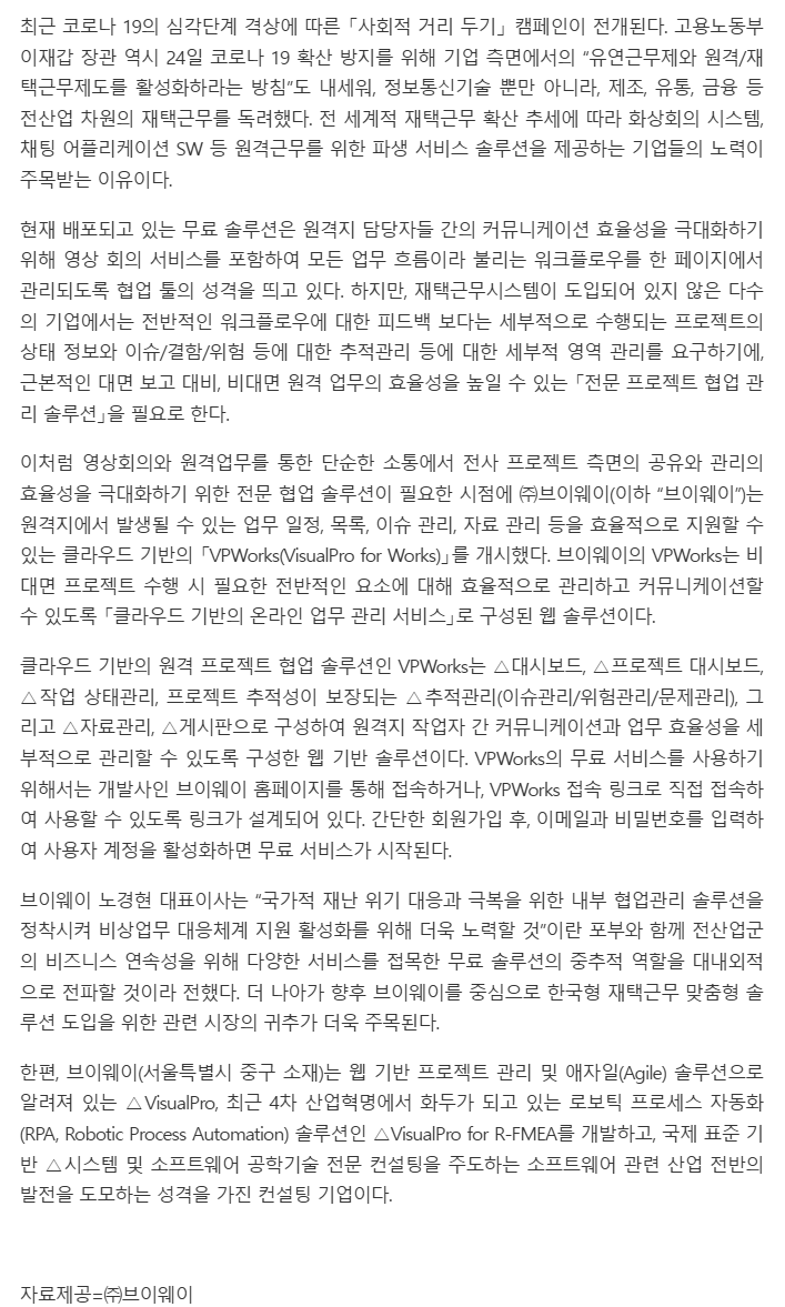 기사 본문: 코로나 19 심각단계 격상에 따른 사회적 거리 두기 캠페인과 재택근무 확산 속에, 원격지에서 발생하는 업무 일정·목록·이슈 관리·자료 관리를 지원하는 클라우드 기반 'VPWorks(VisualPro for Works)'를 ㈜브이웨이가 개시했다. VPWorks는 대시보드, 프로젝트 대시보드, 작업 상태관리, 추적관리(이슈관리/위험관리/문제관리), 자료관리, 게시판으로 구성된 웹 솔루션으로, 브이웨이 홈페이지나 접속 링크로 회원가입 후 무료로 쓸 수 있다. 노경현 대표이사는 국가적 재난 위기 대응을 위한 내부 협업관리 솔루션 정착에 힘쓰겠다고 밝혔다. 브이웨이(서울 중구)는 웹 기반 프로젝트 관리·애자일 솔루션 VisualPro, RPA 솔루션 VisualPro for R-FMEA 를 개발하고 국제 표준 기반 시스템·소프트웨어 공학기술 컨설팅을 주도하는 기업이다. (자료제공 ㈜브이웨이, 이슈메이커)