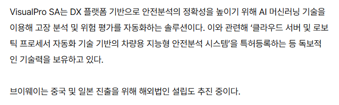 기사 본문: VisualPro SA는 DX 플랫폼 기반으로 안전분석의 정확성을 높이기 위해 AI 머신러닝 기술을 이용해 고장 분석 및 위험 평가를 자동화하는 솔루션이다. 이와 관련해 '클라우드 서버 및 로보틱 프로세서 자동화 기술 기반의 차량용 지능형 안전분석 시스템'을 특허등록하는 등 독보적인 기술력을 보유하고 있다. 브이웨이는 중국 및 일본 진출을 위해 해외법인 설립도 추진 중이다.