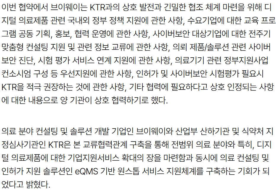 기사 본문: 이번 협약에서 브이웨이는 KTR과의 상호 발전과 긴밀한 협조 체계 마련을 위해 디지털 의료제품 관련 국내·외 정부 정책 지원, 수요기업에 대한 교육 프로그램 공동 기획·홍보·협력 운영, 사이버보안 대상기업에 대한 전주기 맞춤형 컨설팅 지원 및 관련 정보 교류, 의료 제품/솔루션 관련 사이버보안 진단·시험 평가 서비스 연계 지원, 의료기기 관련 정부지원사업 컨소시엄 구성 등 우선지원, 인허가 및 사이버보안 시험평가 필요시 KTR을 적극 권장하는 것 등에 상호 협력하기로 했다. 의료 분야 컨설팅 및 솔루션 개발 기업인 브이웨이와 산업부 산하기관 및 식약처 지정심사기관인 KTR은 본 교류협력관계 구축을 통해 전범위 의료 분야와 특히 디지털 의료제품에 대한 기업지원서비스 확대의 장을 마련함과 동시에 의료 컨설팅 및 인허가 지원 솔루션인 eQMS 기반 원스톱 서비스 지원체계를 구축하는 기회가 되었다고 밝혔다.
